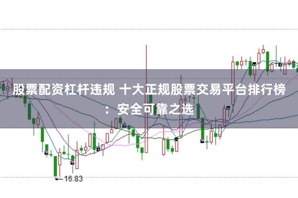 股票配资杠杆违规 十大正规股票交易平台排行榜：安全可靠之选