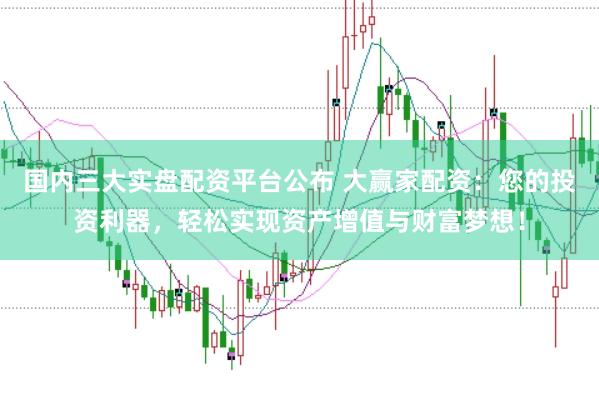 国内三大实盘配资平台公布 大赢家配资：您的投资利器，轻松实现资产增值与财富梦想！