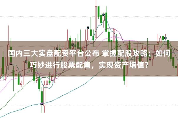 国内三大实盘配资平台公布 掌握配股攻略：如何巧妙进行股票配售，实现资产增值？