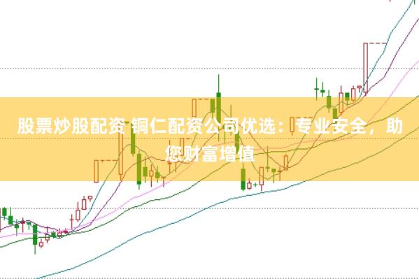 股票炒股配资 铜仁配资公司优选：专业安全，助您财富增值