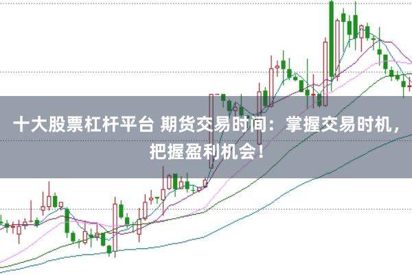 十大股票杠杆平台 期货交易时间：掌握交易时机，把握盈利机会！