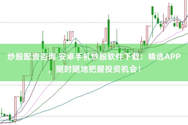 炒股配资咨询 安卓手机炒股软件下载：精选APP，随时随地把握投资机会！