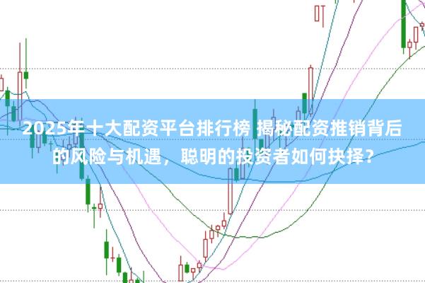 2025年十大配资平台排行榜 揭秘配资推销背后的风险与机遇，聪明的投资者如何抉择？