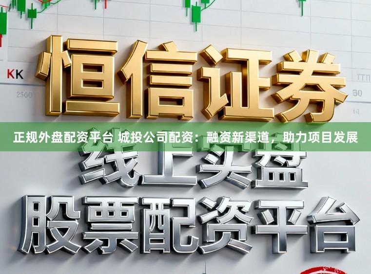 正规外盘配资平台 城投公司配资：融资新渠道，助力项目发展