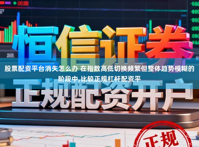 股票配资平台消失怎么办 在指数高低切换频繁但整体趋势模糊的阶段中，比较正规杠杆配资平