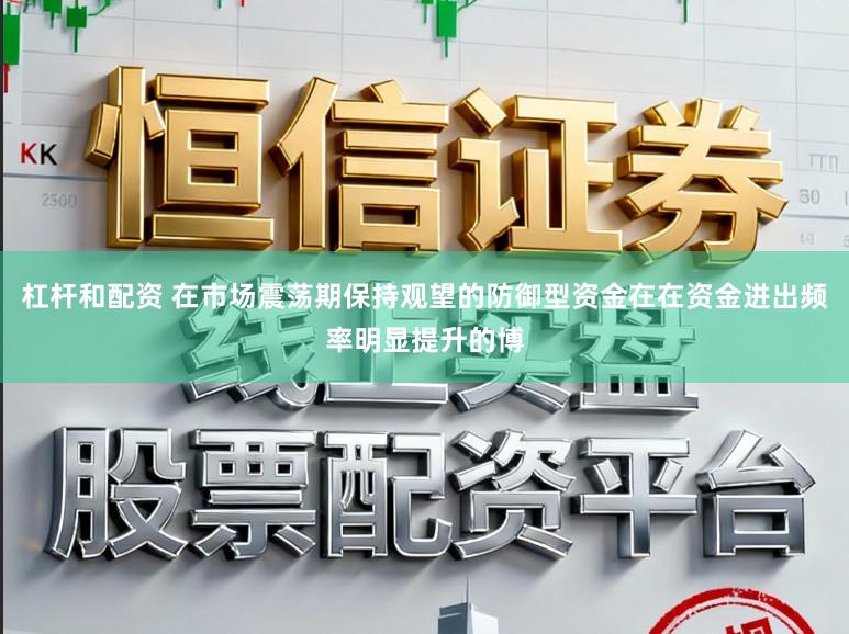 杠杆和配资 在市场震荡期保持观望的防御型资金在在资金进出频率明显提升的博