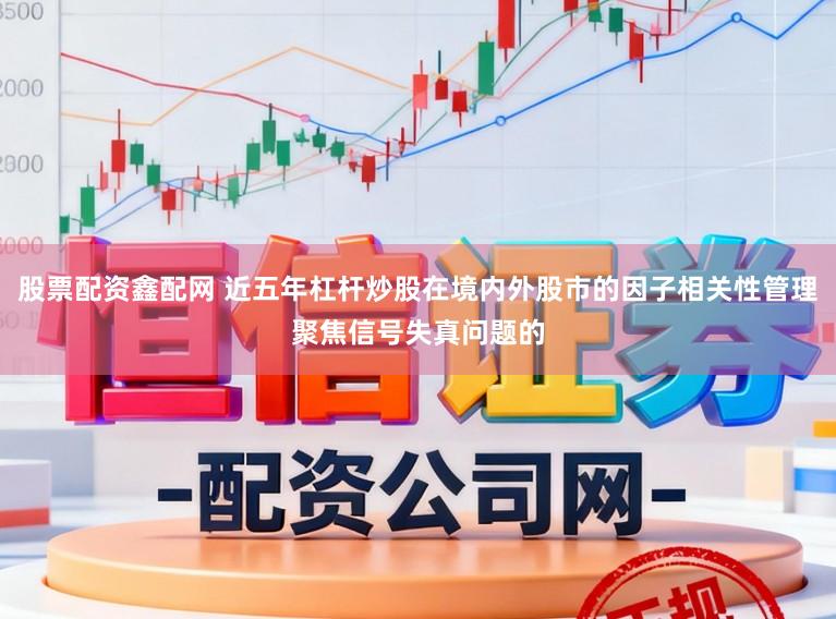 股票配资鑫配网 近五年杠杆炒股在境内外股市的因子相关性管理聚焦信号失真问题的