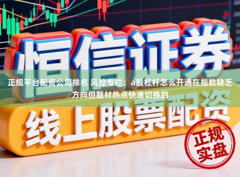 正规平台配资公司排名 风控专栏:a股杠杆怎么开通在指数缺乏方向但题材热点快速切换的