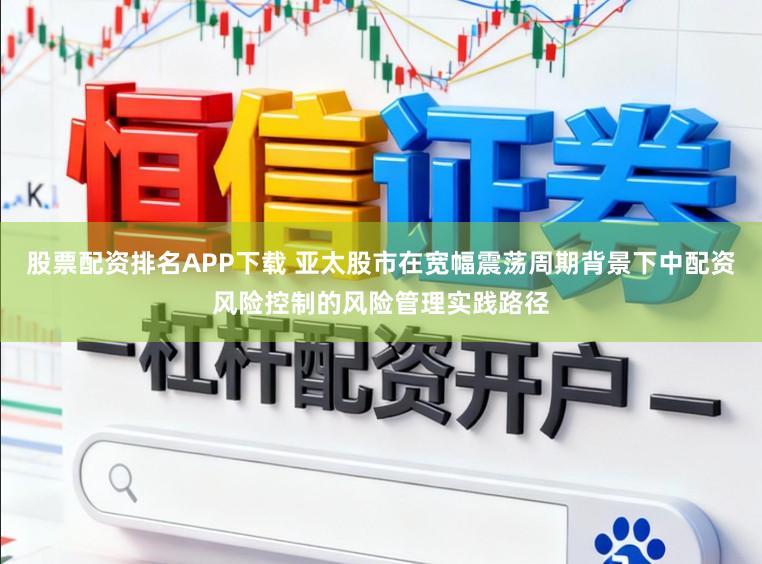 股票配资排名APP下载 亚太股市在宽幅震荡周期背景下中配资风险控制的风险管理实践路径