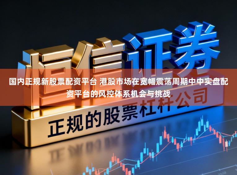 国内正规新股票配资平台 港股市场在宽幅震荡周期中中实盘配资平台的风控体系机会与挑战